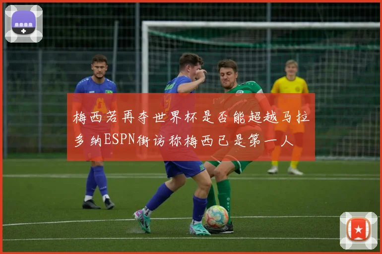 梅西若再夺世界杯是否能超越马拉多纳ESPN街访称梅西已是第一人