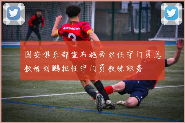 国安俱乐部宣布施蒂尔任守门员总教练刘鹏担任守门员教练职务