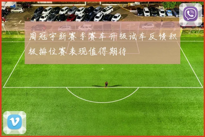 周冠宇新赛季赛车升级试车反馈积极排位赛表现值得期待